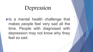 Depression
Is a mental health challenge that
makes people feel very sad all the
time. People with diagnosed with
depression may not know why thwy
feel so sad.
 