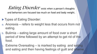 Eating Disorder- exist when a person’s thoughts
and behaviors are focused too much on food and body weight.
 Types of Eating Disorder:
a. Anorexia – refers to weight less that occurs from not
eating.
b. Bulimia – eating large amount of food over a short
period of time followed by an attempt to get rid of the
food.
c. Extreme Overeating – is marked by eating and eating
and eating and then having feelings of guilt and shame.
 