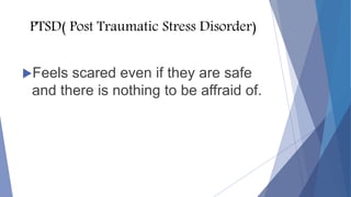 PTSD( Post Traumatic Stress Disorder)
Feels scared even if they are safe
and there is nothing to be affraid of.
 