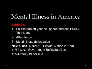 Mental Illness in America
AGENDA
1. Please turn off your cell phone and put it away.
Thank you.
2. Attendance
3. Metal Illness deliberation
Next Class: Read NIF Booklet Nation in Debt.
11/17 Local Government Reflection Due
11/24 Policy Paper due
 