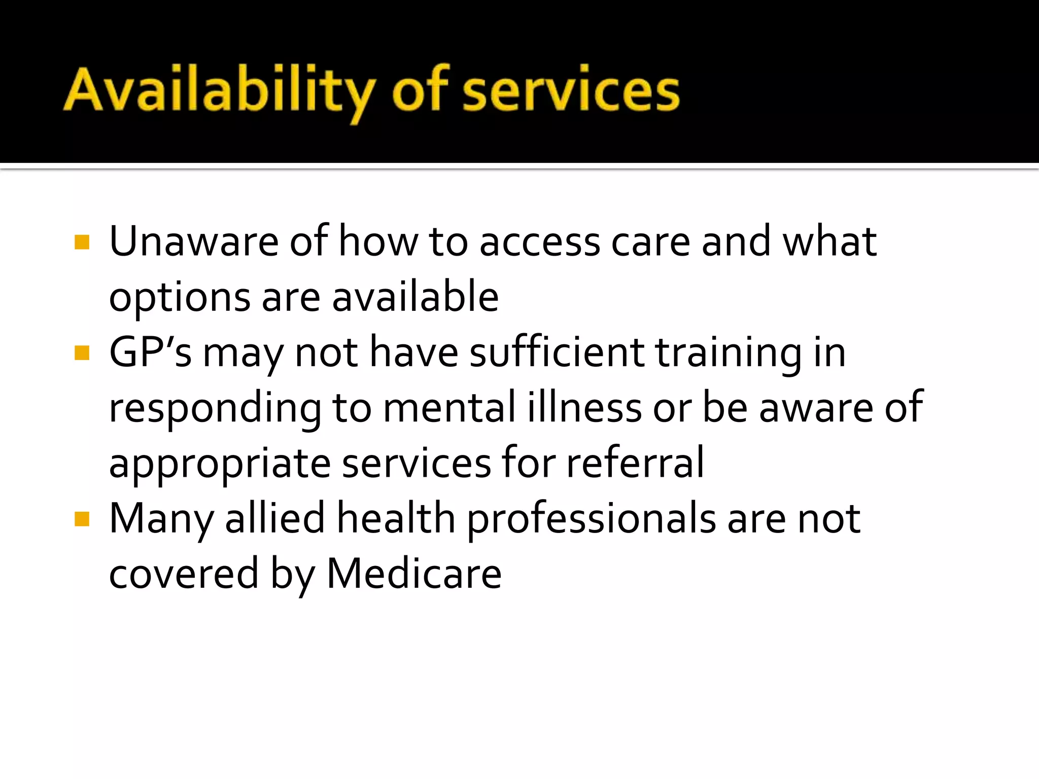 Availability of servicesUnaware of how to access care and what options are availableGP’s may not have sufficient training in responding to mental illness or be aware of appropriate services for referralMany allied health professionals are not covered by Medicare