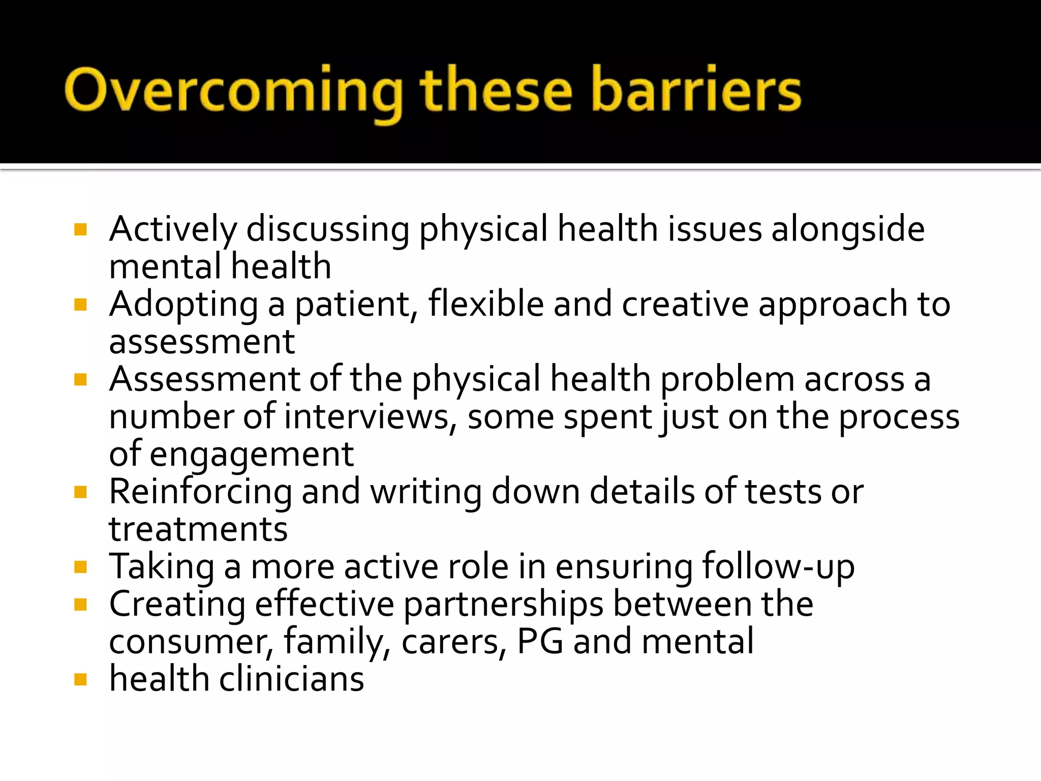 Overcoming these barriersActively discussing physical health issues alongside mental healthAdopting a patient, flexible and creative approach to assessmentAssessment of the physical health problem across a number of interviews, some spent just on the process of engagementReinforcing and writing down details of tests or treatmentsTaking a more active role in ensuring follow-upCreating effective partnerships between the consumer, family, carers, PG and mentalhealth clinicians