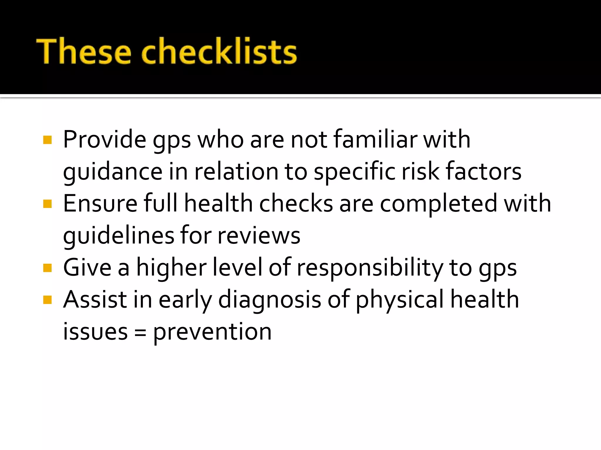 These checklistsProvide gps who are not familiar with guidance in relation to specific risk factorsEnsure full health checks are completed with guidelines for reviewsGive a higher level of responsibility to gpsAssist in early diagnosis of physical health issues = prevention