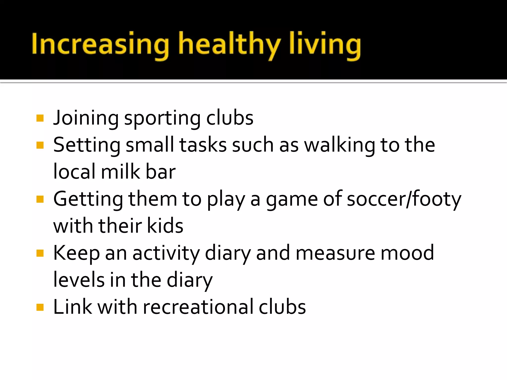 Increasing healthy livingJoining sporting clubsSetting small tasks such as walking to the local milk barGetting them to play a game of soccer/footy with their kidsKeep an activity diary and measure mood levels in the diary Link with recreational clubs