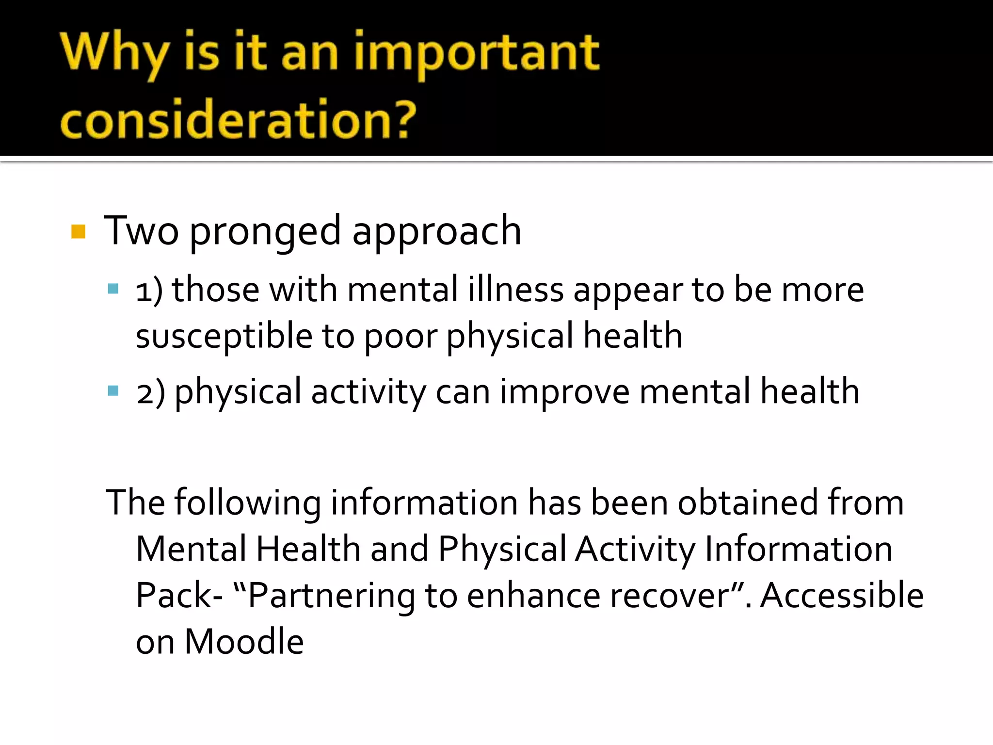 Why is it an important consideration?Two pronged approach1) those with mental illness appear to be more susceptible to poor physical health2) physical activity can improve mental healthThe following information has been obtained from Mental Health and Physical Activity Information Pack- “Partnering to enhance recover”. Accessible on Moodle