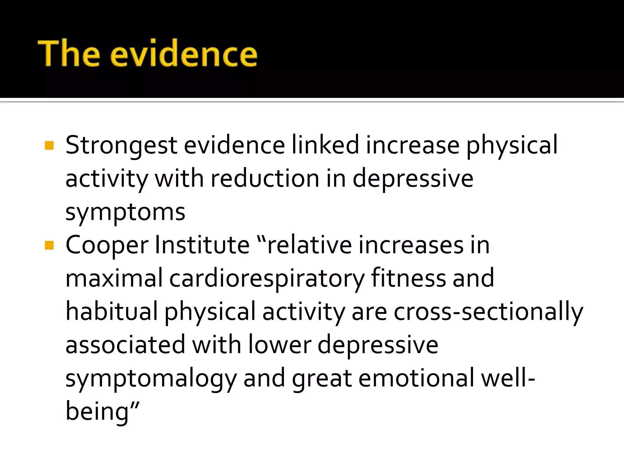 The evidenceStrongest evidence linked increase physical activity with reduction in depressive symptomsCooper Institute “relative increases in maximal cardiorespiratory fitness and habitual physical activity are cross-sectionally associated with lower depressive symptomalogy and great emotional well-being”
