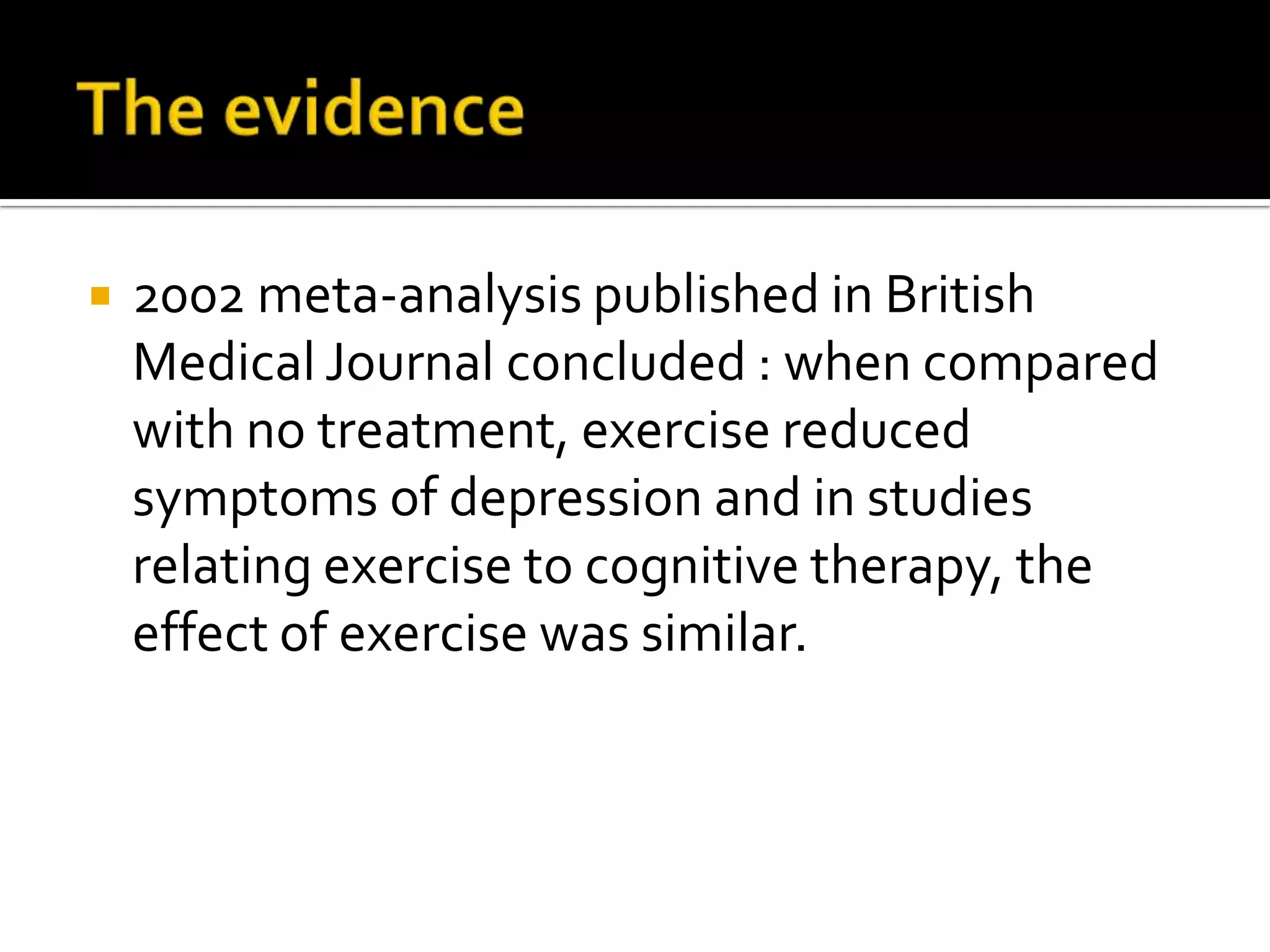 The evidence2002 meta-analysis published in British Medical Journal concluded : when compared with no treatment, exercise reduced symptoms of depression and in studies relating exercise to cognitive therapy, the effect of exercise was similar. 
