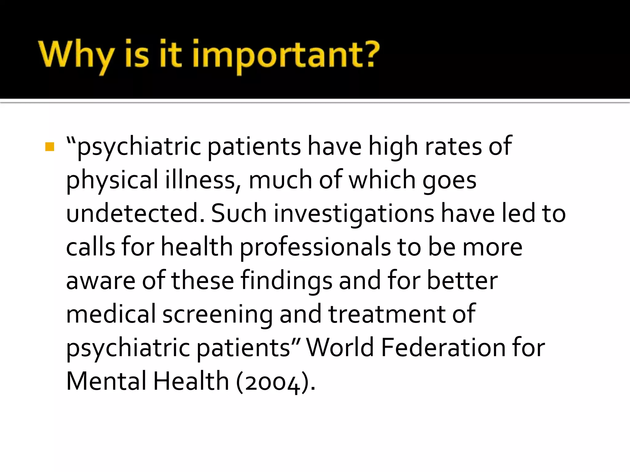Why is it important?“psychiatric patients have high rates of physical illness, much of which goes undetected. Such investigations have led to calls for health professionals to be more aware of these findings and for better medical screening and treatment of psychiatric patients” World Federation for Mental Health (2004). 