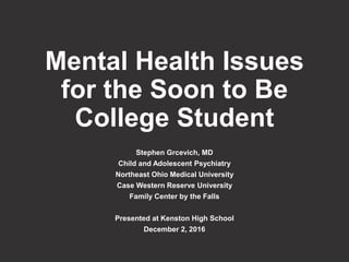Mental Health Issues
for the Soon to Be
College Student
Stephen Grcevich, MD
Child and Adolescent Psychiatry
Northeast Ohio Medical University
Case Western Reserve University
Family Center by the Falls
Presented at Kenston High School
December 2, 2016
 