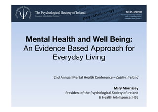 Mental Health and Well Being:!
An Evidence Based Approach for
Everyday Living
2nd	
  Annual	
  Mental	
  Health	
  Conference	
  –	
  Dublin,	
  Ireland	
  	
  
	
  
Mary	
  Morrissey	
  	
  
President	
  of	
  the	
  Psychological	
  Society	
  of	
  Ireland	
  
&	
  Health	
  Intelligence,	
  HSE	
  
 