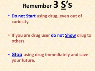 Remember 3 S’s
• Do not Start using drug, even out of
curiosity.
• If you are drug user do not Show drug to
others.
• Stop using drug immediately and save
your future.
 