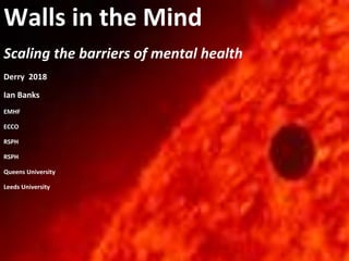 Walls in the Mind
Scaling the barriers of mental health
Derry 2018
Ian Banks
EMHF
ECCO
RSPH
RSPH
Queens University
Leeds University
 