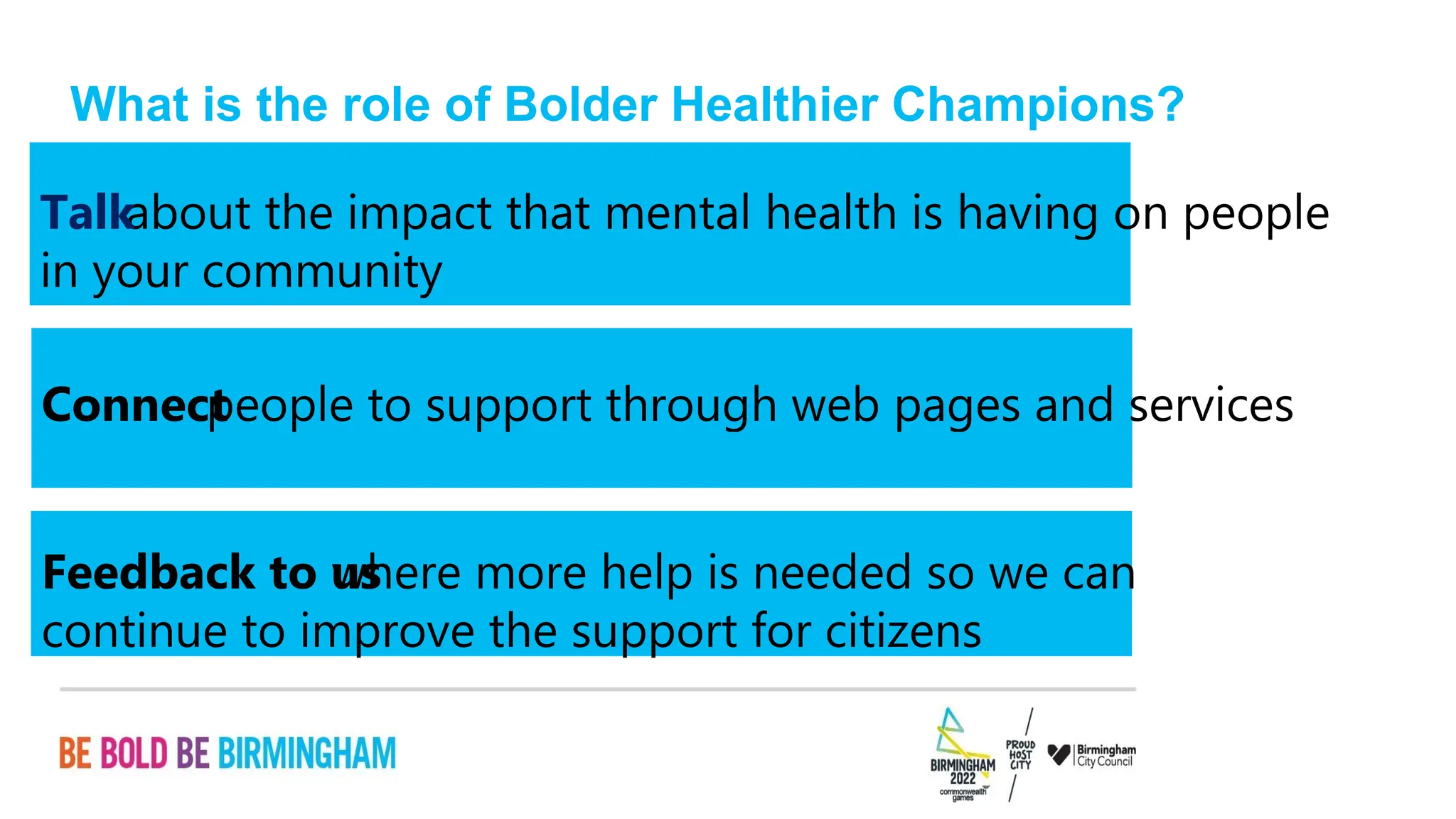 PAGE 16
continue to improve the support for citizens
where more help is needed so we can
Feedback to us
people to support through web pages and services
Connect
in your community
about the impact that mental health is having on people
Talk
What is the role of Bolder Healthier Champions?
 