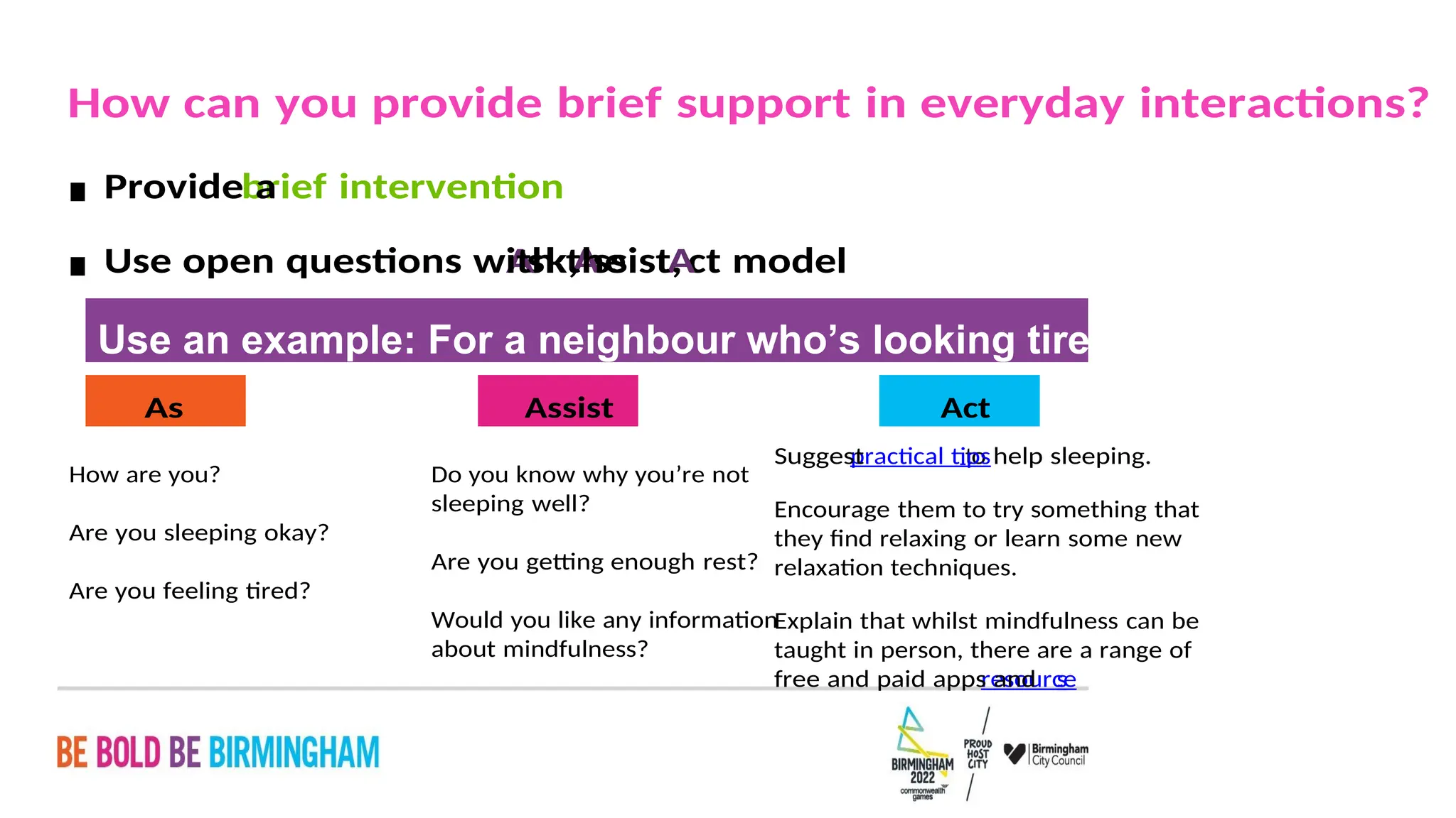 PAGE 21
s
resource
free and paid apps and
taught in person, there are a range of
Explain that whilst mindfulness can be
relaxation techniques.
they find relaxing or learn some new
Encourage them to try something that
to help sleeping.
practical tips
Suggest
Act
about mindfulness?
Would you like any information
Are you getting enough rest?
sleeping well?
Do you know why you’re not
Assist
Are you feeling tired?
Are you sleeping okay?
How are you?
As
k
Use an example: For a neighbour who’s looking tired
ct model
A
ssist,
A
sk,
A
Use open questions with the
▪
brief intervention
Provide a
▪
How can you provide brief support in everyday interactions?
 