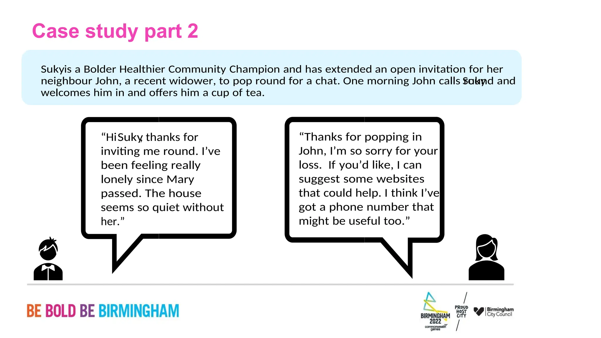 PAGE 23
might be useful too.”
got a phone number that
that could help. I think I’ve
suggest some websites
loss. If you’d like, I can
John, I’m so sorry for your
“Thanks for popping in
her.”
seems so quiet without
passed. The house
lonely since Mary
been feeling really
inviting me round. I’ve
, thanks for
Suky
“Hi
welcomes him in and offers him a cup of tea.
Suky
neighbour John, a recent widower, to pop round for a chat. One morning John calls round and
is a Bolder Healthier Community Champion and has extended an open invitation for her
Suky
Case study part 2
 