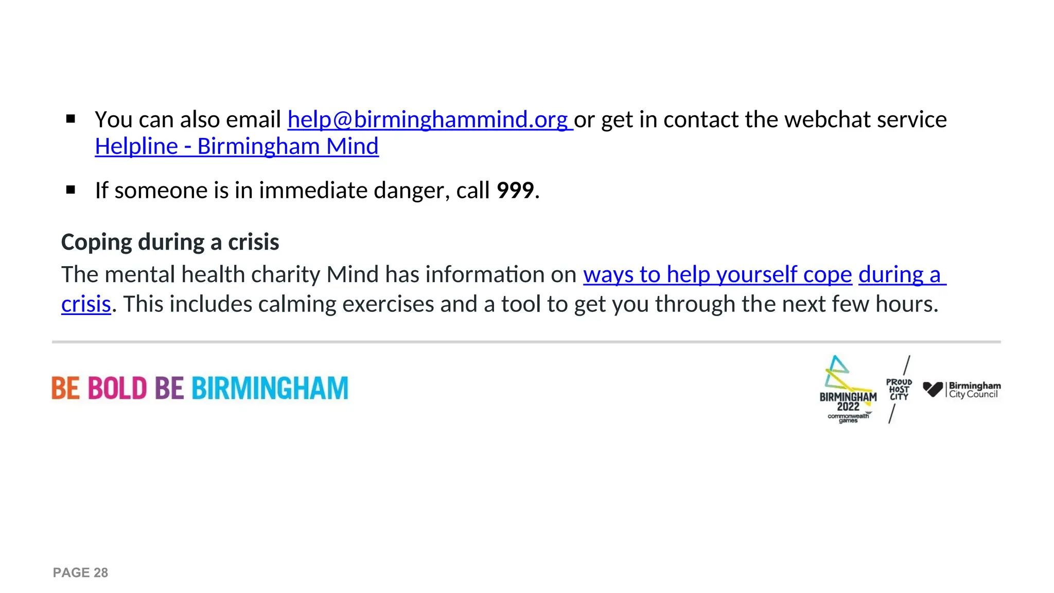 ▪ You can also email help@birminghammind.org or get in contact the webchat service
Helpline - Birmingham Mind
▪ If someone is in immediate danger, call 999.
Coping during a crisis
The mental health charity Mind has information on ways to help yourself cope during a
crisis. This includes calming exercises and a tool to get you through the next few hours.
PAGE 28
 
