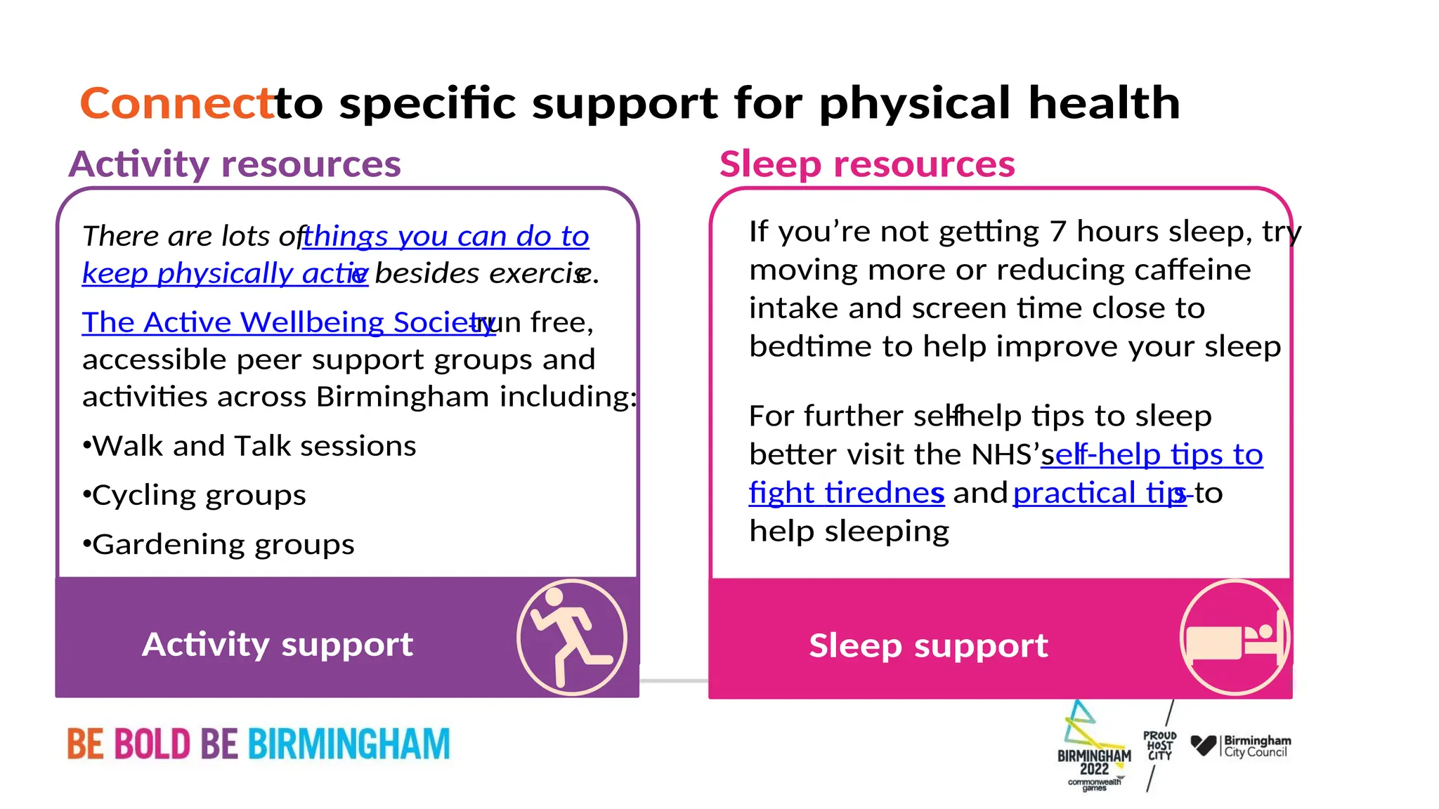 PAGE 34
Sleep support
help sleeping
o
t
s
practical tip
and
fight tirednes
s
help tips to
-
self
better visit the NHS’s
help tips to sleep
-
For further self
bedtime to help improve your sleep
intake and screen time close to
moving more or reducing caffeine
If you’re not getting 7 hours sleep, try
Sleep resources
Activity support
Gardening groups
•
Cycling groups
•
Walk and Talk sessions
•
activities across Birmingham including:
accessible peer support groups and
run free,
The Active Wellbeing Society
e.
besides exercis
e
keep physically activ
things you can do to
There are lots of
Activity resources
to specific support for physical health
Connect
 