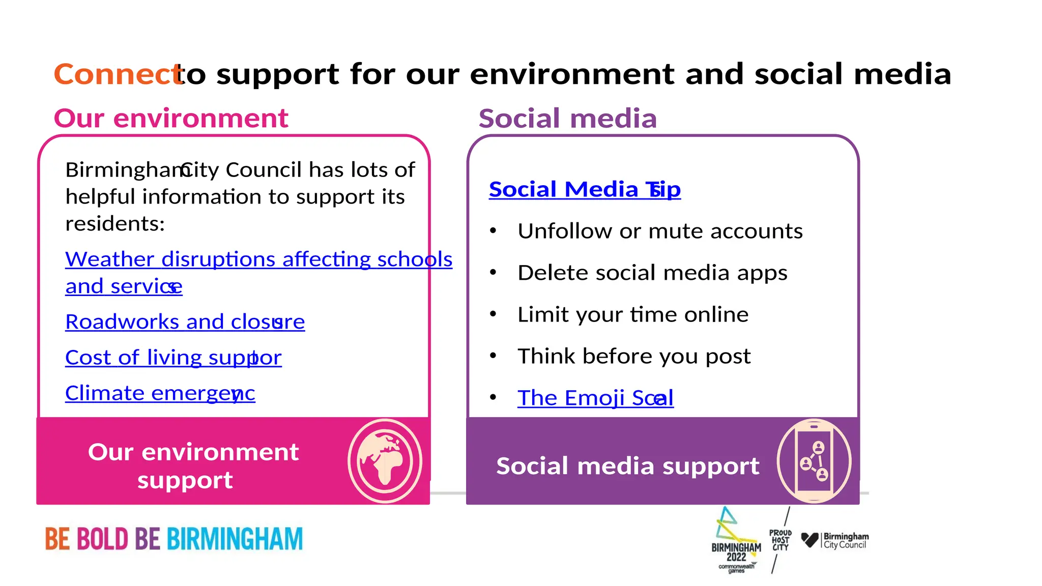 PAGE 35
Social media support
e
The Emoji Scal
•
Think before you post
•
Limit your time online
•
Delete social media apps
•
Unfollow or mute accounts
•
s
Social Media Tip
Social media
support
Our environment
Climate emergenc
y
Cost of living suppor
t
Roadworks and closure
s
and service
s
Weather disruptions affecting schools
residents:
helpful information to support its
City Council has lots of
Birmingham
Our environment
to support for our environment and social media
Connect
 