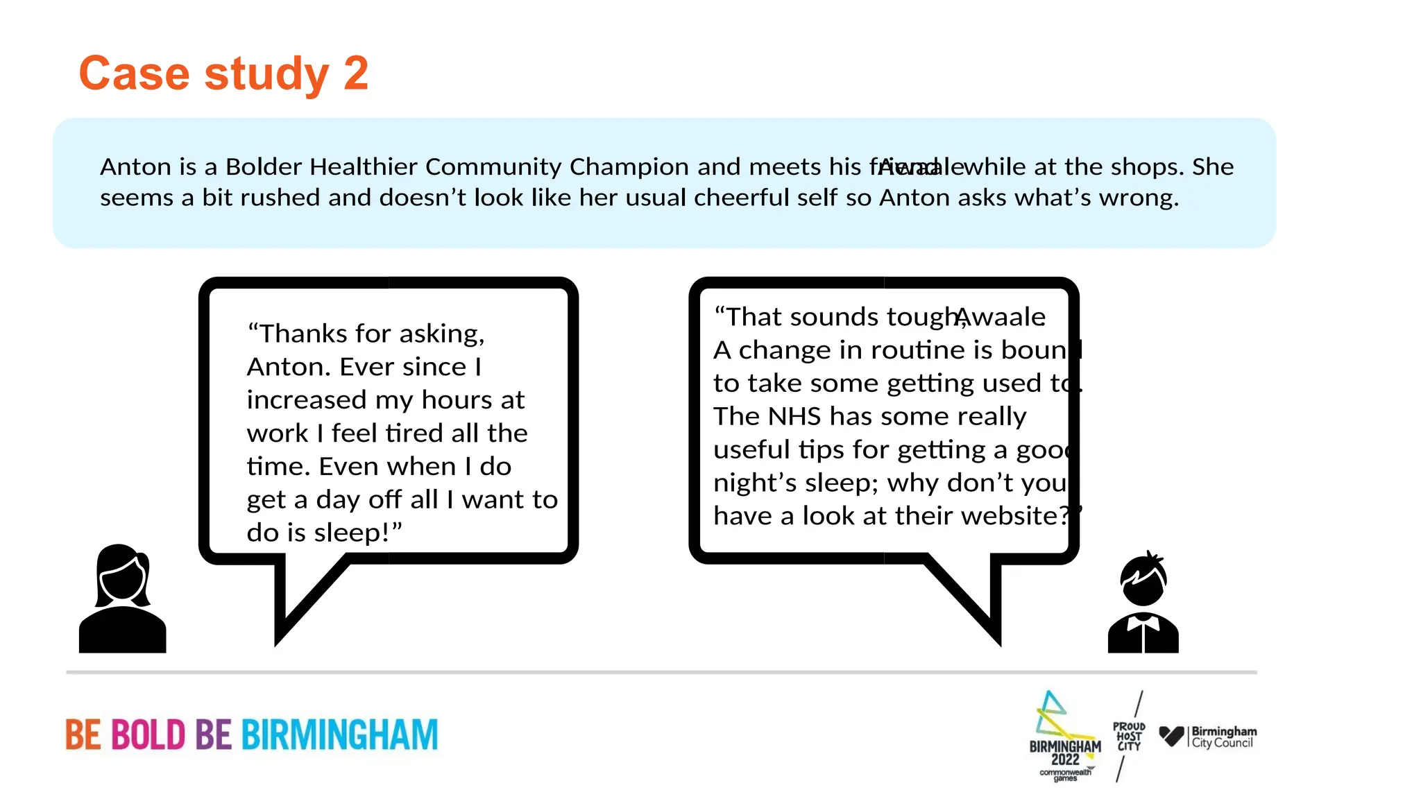 PAGE 36
have a look at their website?”
night’s sleep; why don’t you
useful tips for getting a good
The NHS has some really
to take some getting used to.
A change in routine is bound
.
Awaale
“That sounds tough,
do is sleep!”
get a day off all I want to
time. Even when I do
work I feel tired all the
increased my hours at
Anton. Ever since I
“Thanks for asking,
seems a bit rushed and doesn’t look like her usual cheerful self so Anton asks what’s wrong.
while at the shops. She
Awaale
Anton is a Bolder Healthier Community Champion and meets his friend
Case study 2
 