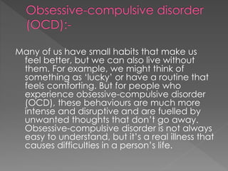 Many of us have small habits that make us
feel better, but we can also live without
them. For example, we might think of
something as ‘lucky’ or have a routine that
feels comforting. But for people who
experience obsessive-compulsive disorder
(OCD), these behaviours are much more
intense and disruptive and are fuelled by
unwanted thoughts that don’t go away.
Obsessive-compulsive disorder is not always
easy to understand, but it’s a real illness that
causes difficulties in a person’s life.
 