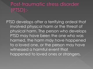 PTSD develops after a terrifying ordeal that
involved physical harm or the threat of
physical harm. The person who develops
PTSD may have been the one who was
harmed, the harm may have happened
to a loved one, or the person may have
witnessed a harmful event that
happened to loved ones or strangers.
 