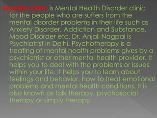 Serenity Clinic is Mental Health Disorder clinic
for the people who are suffers from the
mental disorder problems in their life such as
Anxiety Disorder, Addiction and Substance,
Mood Disorder etc. Dr. Anjali Nagpal is
Psychiatrist in Delhi. Psychotherapy is a
treating of mental health problems gives by a
psychiatrist or other mental health provider. It
helps you to deal with the problems or issues
within your life. It helps you to learn about
feelings and behavior, how to treat emotional
problems and mental health conditions. It is
also known as talk therapy, psychosocial
therapy or simply therapy.
 