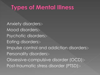 Anxiety disorders:-
Mood disorders:-
Psychotic disorders:-
Eating disorders:-
Impulse control and addiction disorders:-
Personality disorders:-
Obsessive-compulsive disorder (OCD):-
Post-traumatic stress disorder (PTSD):-
 
