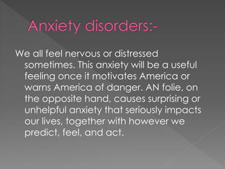 We all feel nervous or distressed
sometimes. This anxiety will be a useful
feeling once it motivates America or
warns America of danger. AN folie, on
the opposite hand, causes surprising or
unhelpful anxiety that seriously impacts
our lives, together with however we
predict, feel, and act.
 