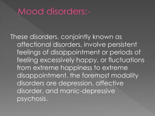These disorders, conjointly known as
affectional disorders, involve persistent
feelings of disappointment or periods of
feeling excessively happy, or fluctuations
from extreme happiness to extreme
disappointment. the foremost modality
disorders are depression, affective
disorder, and manic-depressive
psychosis.
 