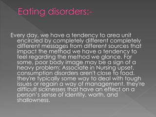 Every day, we have a tendency to area unit
encircled by completely different completely
different messages from different sources that
impact the method we have a tendency to
feel regarding the method we glance. For
some, poor body image may be a sign of a
heavy problem: Associate in Nursing upset.
consumption disorders aren't close to food.
they're typically some way to deal with tough
issues or regain a way of management. they're
difficult sicknesses that have an effect on a
person’s sense of identity, worth, and
shallowness.
 