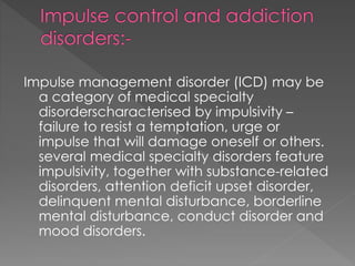 Impulse management disorder (ICD) may be
a category of medical specialty
disorderscharacterised by impulsivity –
failure to resist a temptation, urge or
impulse that will damage oneself or others.
several medical specialty disorders feature
impulsivity, together with substance-related
disorders, attention deficit upset disorder,
delinquent mental disturbance, borderline
mental disturbance, conduct disorder and
mood disorders.
 