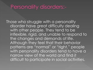 Those who struggle with a personality
disorder have great difficulty dealing
with other people. They tend to be
inflexible, rigid, and unable to respond to
the changes and demands of life.
Although they feel that their behavior
patterns are “normal” or “right,” people
with personality disorders tend to have a
narrow view of the world and find it
difficult to participate in social activities.
 