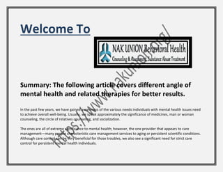 Welcome To
Summary: The following article covers different angle of
mental health and related therapies for better results.
In the past few years, we have gained awareness of the various needs individuals with mental health issues need
to achieve overall well-being. Usually, we speak approximately the significance of medicines, man or woman
counseling, the circle of relatives counseling, and socialization.
The ones are all of extreme significance to mental health; however, the one provider that appears to care
management—many people characteristic care management services to aging or persistent scientific conditions.
Although care control can be very beneficial for those troubles, we also see a significant need for strict care
control for persistent mental health individuals.
 
