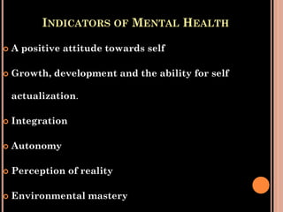 INDICATORS OF MENTAL HEALTH
 A positive attitude towards self
 Growth, development and the ability for self
actualization.
 Integration
 Autonomy
 Perception of reality
 Environmental mastery
 