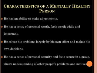 CHARACTERISTICS OF A MENTALLY HEALTHY
PERSON
 He has an ability to make adjustments.
 He has a sense of personal worth, feels worth while and
important.
 He solves his problems largely by his own effort and makes his
own decisions.
 He has a sense of personal security and feels secure in a group,
shows understanding of other people’s problems and motives.
 