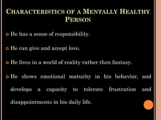 CHARACTERISTICS OF A MENTALLY HEALTHY
PERSON
 He has a sense of responsibility.
 He can give and accept love.
 He lives in a world of reality rather then fantasy.
 He shows emotional maturity in his behavior, and
develops a capacity to tolerate frustration and
disappointments in his daily life.
 