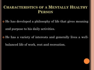 CHARACTERISTICS OF A MENTALLY HEALTHY
PERSON
 He has developed a philosophy of life that gives meaning
and purpose to his daily activities.
 He has a variety of interests and generally lives a well-
balanced life of work, rest and recreation.
 