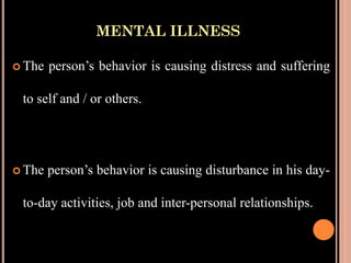 MENTAL ILLNESS
 The person’s behavior is causing distress and suffering
to self and / or others.
 The person’s behavior is causing disturbance in his day-
to-day activities, job and inter-personal relationships.
 