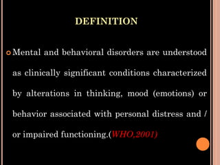 DEFINITION
 Mental and behavioral disorders are understood
as clinically significant conditions characterized
by alterations in thinking, mood (emotions) or
behavior associated with personal distress and /
or impaired functioning.(WHO,2001)
 