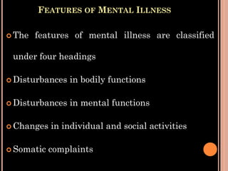 FEATURES OF MENTAL ILLNESS
 The features of mental illness are classified
under four headings
 Disturbances in bodily functions
 Disturbances in mental functions
 Changes in individual and social activities
 Somatic complaints
 