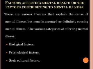 FACTORS AFFECTING MENTAL HEALTH OR THE
FACTORS CONTRIBUTING TO MENTAL ILLNESS:
There are various theories that explain the cause of
mental illness, but none is accented as definitely causing
mental illness. The various categories of affecting mental
illness:
 Biological factors.
 Psychological factors.
 Socio cultural factors.
 
