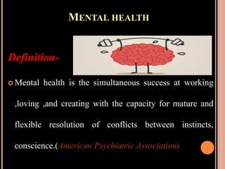 MENTAL HEALTH
Definition-
 Mental health is the simultaneous success at working
,loving ,and creating with the capacity for mature and
flexible resolution of conflicts between instincts,
conscience.(American Psychiatric Association)
 