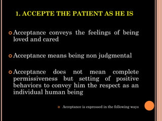 1. ACCEPTE THE PATIENT AS HE IS
 Acceptance conveys the feelings of being
loved and cared
 Acceptance means being non judgmental
 Acceptance does not mean complete
permissiveness but setting of positive
behaviors to convey him the respect as an
individual human being
 Acceptance is expressed in the following ways
 