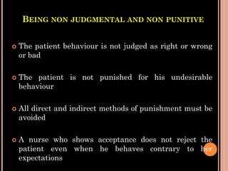 BEING NON JUDGMENTAL AND NON PUNITIVE
 The patient behaviour is not judged as right or wrong
or bad
 The patient is not punished for his undesirable
behaviour
 All direct and indirect methods of punishment must be
avoided
 A nurse who shows acceptance does not reject the
patient even when he behaves contrary to her
expectations
 