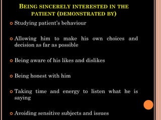 BEING SINCERELY INTERESTED IN THE
PATIENT (DEMONSTRATED BY)
 Studying patient’s behaviour
 Allowing him to make his own choices and
decision as far as possible
 Being aware of his likes and dislikes
 Being honest with him
 Taking time and energy to listen what he is
saying
 Avoiding sensitive subjects and issues
 