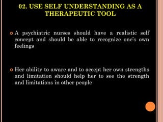 02. USE SELF UNDERSTANDING AS A
THERAPEUTIC TOOL
 A psychiatric nurses should have a realistic self
concept and should be able to recognize one’s own
feelings
 Her ability to aware and to accept her own strengths
and limitation should help her to see the strength
and limitations in other people
 