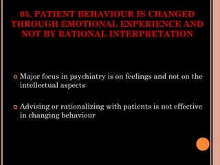 05. PATIENT BEHAVIOUR IS CHANGED
THROUGH EMOTIONAL EXPERIENCE AND
NOT BY RATIONAL INTERPRETATION
 Major focus in psychiatry is on feelings and not on the
intellectual aspects
 Advising or rationalizing with patients is not effective
in changing behaviour
 