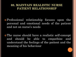 08. MAINTAIN REALISTIC NURSE
PATIENT RELATIONSHIP
 Professional relationship focuses upon the
personal and emotional needs of the patient
and not on nurse’s needs
 The nurse should have a realistic self-concept
and should be able to empathize and
understand the feelings of the patient and the
meaning of his behaviour
 