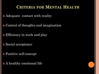 CRITERIA FOR MENTAL HEALTH
 Adequate contact with reality
 Control of thoughts and imagination
 Efficiency in work and play
 Social acceptance
 Positive self-concept
 A healthy emotional life
 