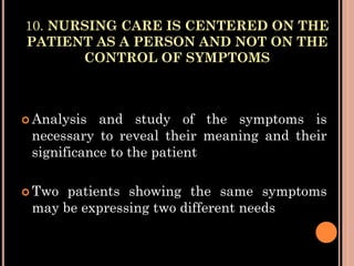 10. NURSING CARE IS CENTERED ON THE
PATIENT AS A PERSON AND NOT ON THE
CONTROL OF SYMPTOMS
 Analysis and study of the symptoms is
necessary to reveal their meaning and their
significance to the patient
 Two patients showing the same symptoms
may be expressing two different needs
 
